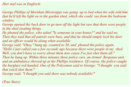 Hier mal was in Englisch:  George Phillips of Meridian Mississippi was going  up to bed when his wife told him that he'd left the light on in the garden shed, which she could  see from the bedroom window. George opened the back door to go turn off the light but saw that there were people in the shed stealing things. He phoned the police, who asked "Is someone in your house?" and he said no. Then they said that all patrols were busy, and that he should simply lock his door and an officer would be along when available. George said, "Okay," hung up, counted to 30, and  phoned the police again. "Hello I just called you a few seconds ago because there were people in my  shed. Well, you don't have to worry about them now cause I've just shot them all." Then he hung up. Within three minutes three police cars, an Armed  Response unit, and an ambulance showed up at the Phillips residence. Of course, the police caught the burglars red-handed. One of the Policemen said to George: "I thought  you said that you'd shot them!" George said, "I thought you said there was nobody available!"  (True Story)